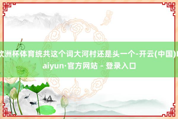 欧洲杯体育统共这个词大河村还是头一个-开云(中国)Kaiyun·官方网站 - 登录入口