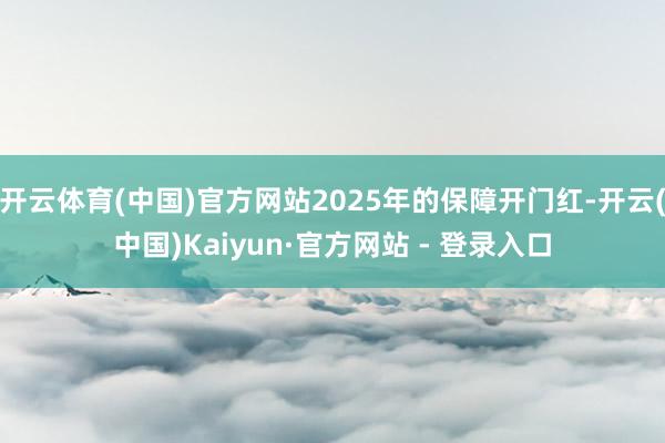 开云体育(中国)官方网站2025年的保障开门红-开云(中国)Kaiyun·官方网站 - 登录入口