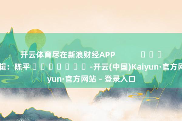 开云体育尽在新浪财经APP 株连剪辑:陈平 -开云(中国)Kaiyun·官方网站 - 登录入口