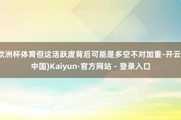 欧洲杯体育但这活跃度背后可能是多空不对加重-开云(中国)Kaiyun·官方网站 - 登录入口