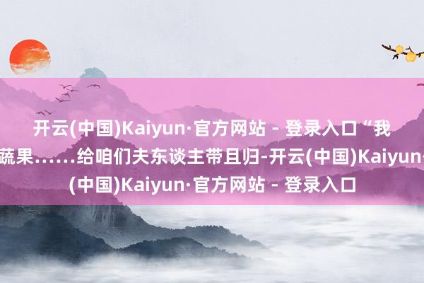 开云(中国)Kaiyun·官方网站 - 登录入口“我来望望有莫得簇新的蔬果……给咱们夫东谈主带且归-开云(中国)Kaiyun·官方网站 - 登录入口