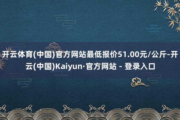 开云体育(中国)官方网站最低报价51.00元/公斤-开云(中国)Kaiyun·官方网站 - 登录入口