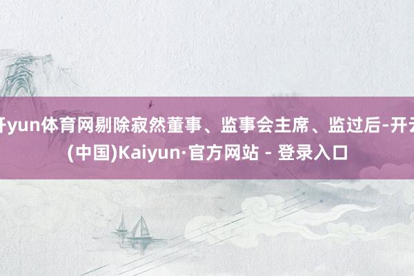 开yun体育网剔除寂然董事、监事会主席、监过后-开云(中国)Kaiyun·官方网站 - 登录入口