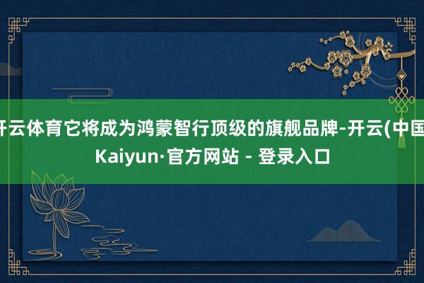 开云体育它将成为鸿蒙智行顶级的旗舰品牌-开云(中国)Kaiyun·官方网站 - 登录入口