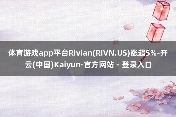 体育游戏app平台Rivian(RIVN.US)涨超5%-开云(中国)Kaiyun·官方网站 - 登录入口