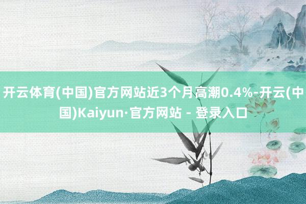 开云体育(中国)官方网站近3个月高潮0.4%-开云(中国)Kaiyun·官方网站 - 登录入口