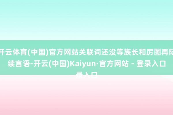 开云体育(中国)官方网站关联词还没等族长和厉图再陆续言语-开云(中国)Kaiyun·官方网站 - 登录入口