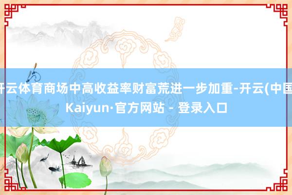 开云体育商场中高收益率财富荒进一步加重-开云(中国)Kaiyun·官方网站 - 登录入口