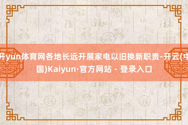 开yun体育网各地长远开展家电以旧换新职责-开云(中国)Kaiyun·官方网站 - 登录入口