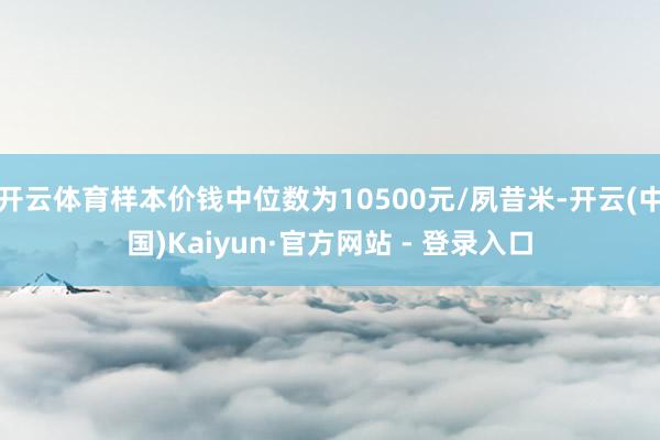 开云体育样本价钱中位数为10500元/夙昔米-开云(中国)Kaiyun·官方网站 - 登录入口