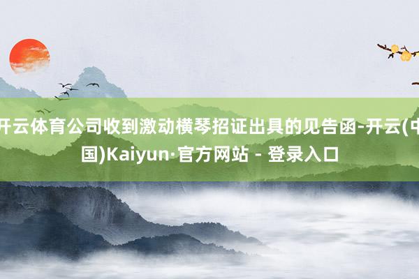 开云体育公司收到激动横琴招证出具的见告函-开云(中国)Kaiyun·官方网站 - 登录入口