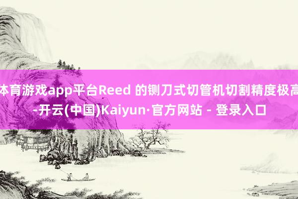 体育游戏app平台Reed 的铡刀式切管机切割精度极高-开云(中国)Kaiyun·官方网站 - 登录入口