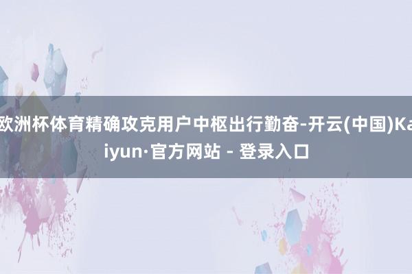 欧洲杯体育精确攻克用户中枢出行勤奋-开云(中国)Kaiyun·官方网站 - 登录入口