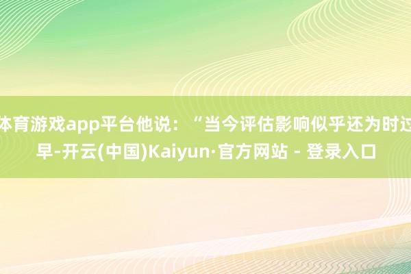体育游戏app平台　　他说：“当今评估影响似乎还为时过早-开云(中国)Kaiyun·官方网站 - 登录入口