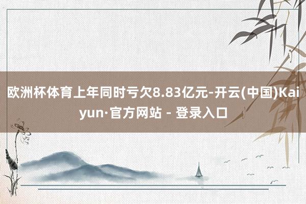 欧洲杯体育上年同时亏欠8.83亿元-开云(中国)Kaiyun·官方网站 - 登录入口