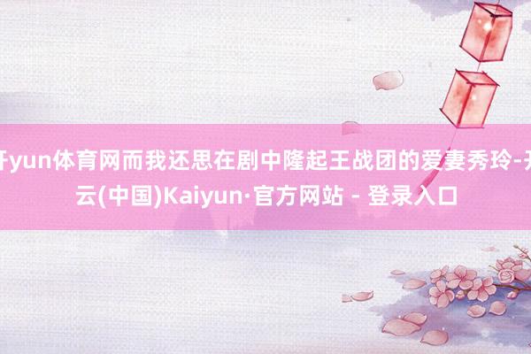 开yun体育网而我还思在剧中隆起王战团的爱妻秀玲-开云(中国)Kaiyun·官方网站 - 登录入口