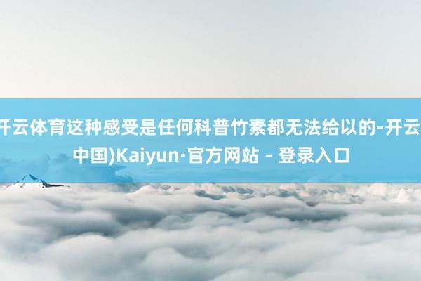 开云体育这种感受是任何科普竹素都无法给以的-开云(中国)Kaiyun·官方网站 - 登录入口