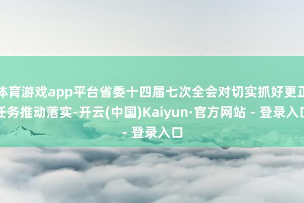 体育游戏app平台省委十四届七次全会对切实抓好更正任务推动落实-开云(中国)Kaiyun·官方网站 - 登录入口