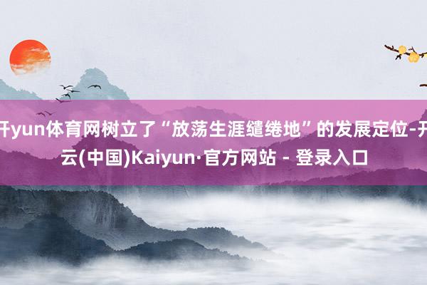 开yun体育网树立了“放荡生涯缱绻地”的发展定位-开云(中国)Kaiyun·官方网站 - 登录入口