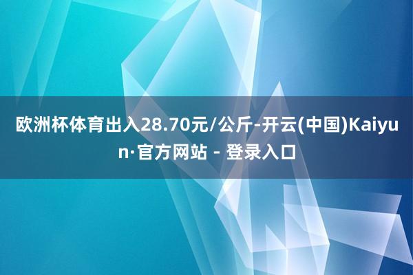 欧洲杯体育出入28.70元/公斤-开云(中国)Kaiyun·官方网站 - 登录入口