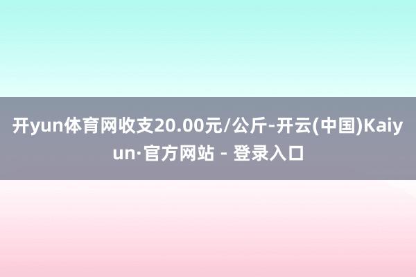 开yun体育网收支20.00元/公斤-开云(中国)Kaiyun·官方网站 - 登录入口