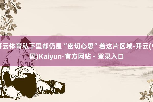 开云体育私下里却仍是“密切心思”着这片区域-开云(中国)Kaiyun·官方网站 - 登录入口