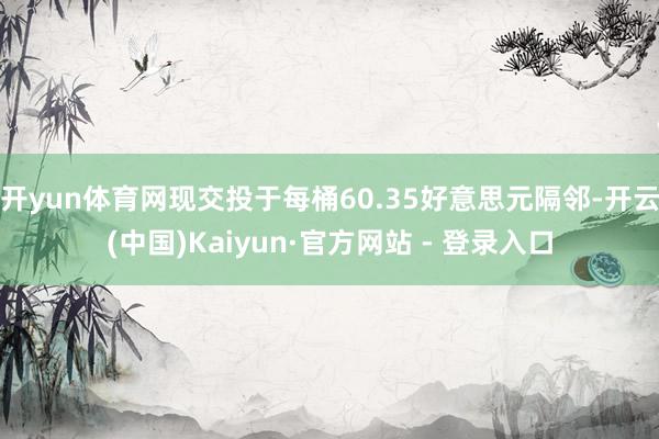 开yun体育网现交投于每桶60.35好意思元隔邻-开云(中国)Kaiyun·官方网站 - 登录入口