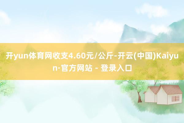 开yun体育网收支4.60元/公斤-开云(中国)Kaiyun·官方网站 - 登录入口