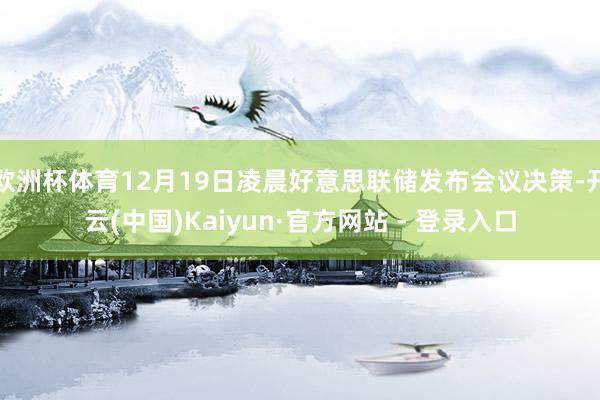 欧洲杯体育12月19日凌晨好意思联储发布会议决策-开云(中国)Kaiyun·官方网站 - 登录入口