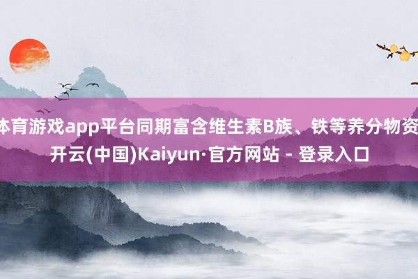 体育游戏app平台同期富含维生素B族、铁等养分物资-开云(中国)Kaiyun·官方网站 - 登录入口