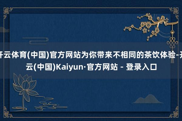 开云体育(中国)官方网站为你带来不相同的茶饮体验-开云(中国)Kaiyun·官方网站 - 登录入口