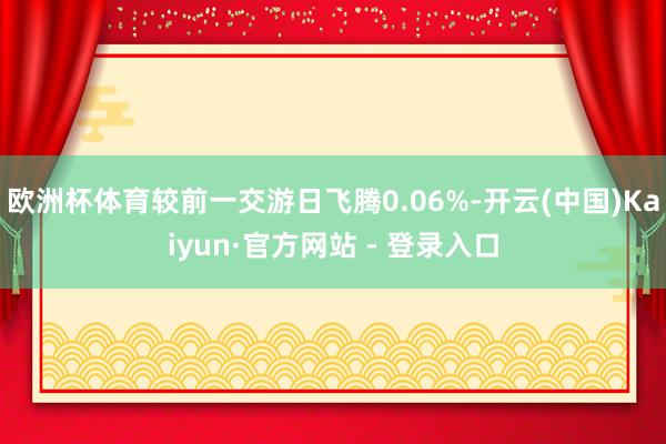欧洲杯体育较前一交游日飞腾0.06%-开云(中国)Kaiyun·官方网站 - 登录入口