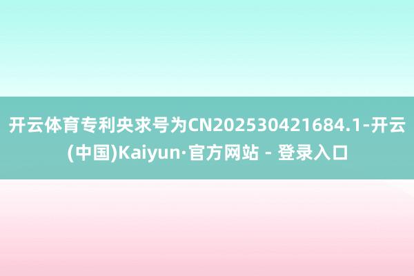 开云体育专利央求号为CN202530421684.1-开云(中国)Kaiyun·官方网站 - 登录入口
