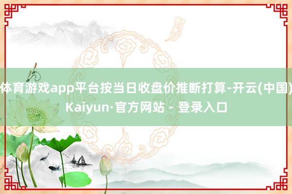 体育游戏app平台按当日收盘价推断打算-开云(中国)Kaiyun·官方网站 - 登录入口
