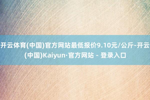 开云体育(中国)官方网站最低报价9.10元/公斤-开云(中国)Kaiyun·官方网站 - 登录入口