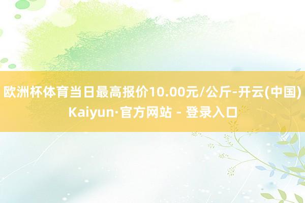 欧洲杯体育当日最高报价10.00元/公斤-开云(中国)Kaiyun·官方网站 - 登录入口