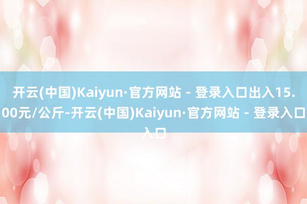 开云(中国)Kaiyun·官方网站 - 登录入口出入15.00元/公斤-开云(中国)Kaiyun·官方网站 - 登录入口