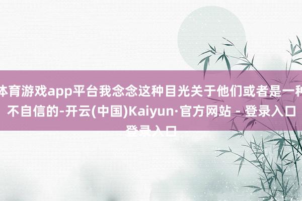 体育游戏app平台我念念这种目光关于他们或者是一种不自信的-开云(中国)Kaiyun·官方网站 - 登录入口