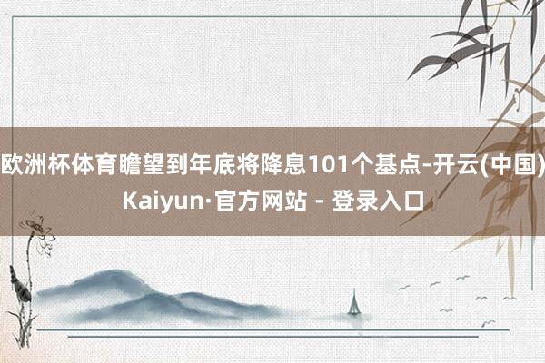 欧洲杯体育瞻望到年底将降息101个基点-开云(中国)Kaiyun·官方网站 - 登录入口