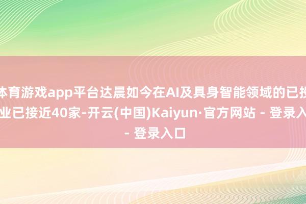 体育游戏app平台达晨如今在AI及具身智能领域的已投企业已接近40家-开云(中国)Kaiyun·官方网站 - 登录入口