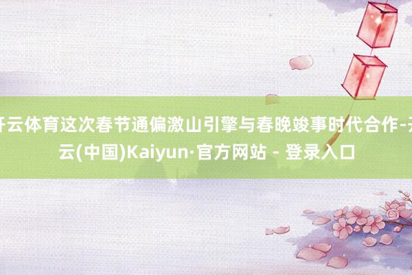 开云体育这次春节通偏激山引擎与春晚竣事时代合作-开云(中国)Kaiyun·官方网站 - 登录入口
