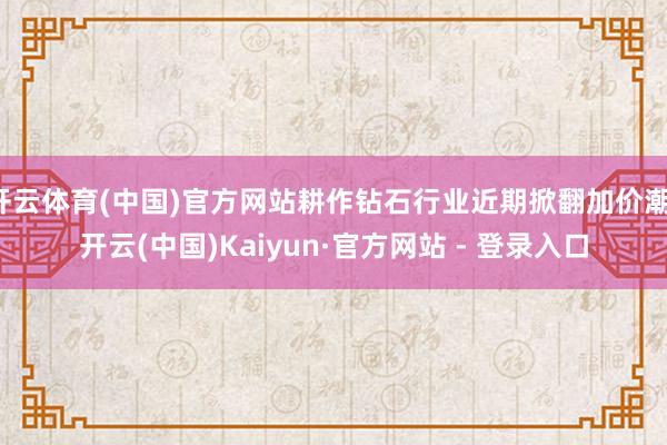 开云体育(中国)官方网站耕作钻石行业近期掀翻加价潮-开云(中国)Kaiyun·官方网站 - 登录入口