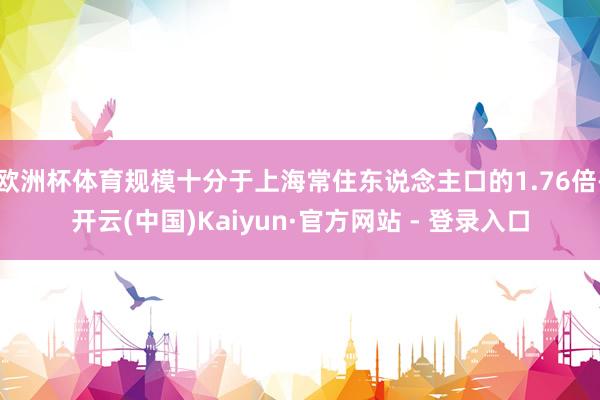 欧洲杯体育规模十分于上海常住东说念主口的1.76倍-开云(中国)Kaiyun·官方网站 - 登录入口