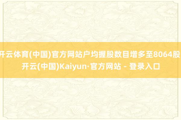 开云体育(中国)官方网站户均握股数目增多至8064股-开云(中国)Kaiyun·官方网站 - 登录入口