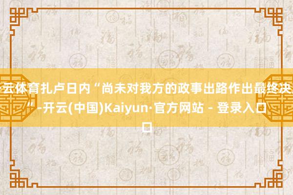 开云体育扎卢日内“尚未对我方的政事出路作出最终决定”-开云(中国)Kaiyun·官方网站 - 登录入口