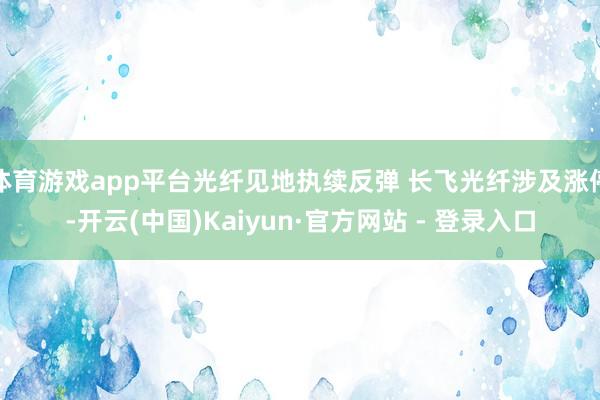 体育游戏app平台光纤见地执续反弹 长飞光纤涉及涨停-开云(中国)Kaiyun·官方网站 - 登录入口