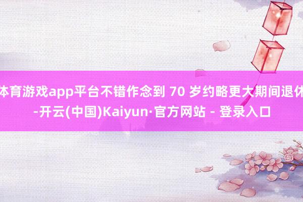 体育游戏app平台不错作念到 70 岁约略更大期间退休-开云(中国)Kaiyun·官方网站 - 登录入口