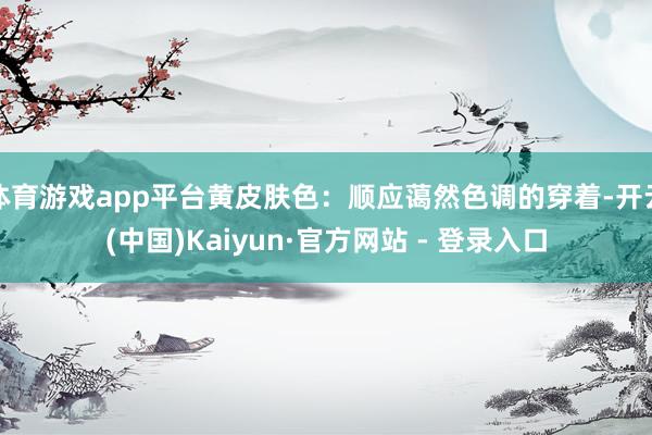 体育游戏app平台黄皮肤色：顺应蔼然色调的穿着-开云(中国)Kaiyun·官方网站 - 登录入口