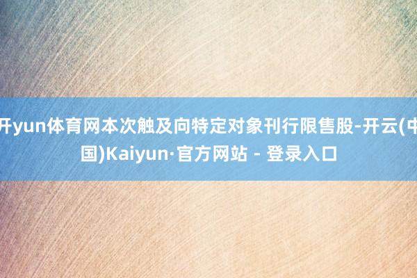 开yun体育网本次触及向特定对象刊行限售股-开云(中国)Kaiyun·官方网站 - 登录入口
