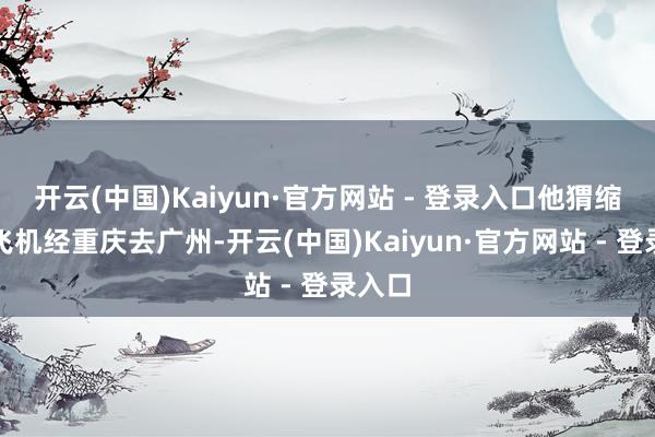 开云(中国)Kaiyun·官方网站 - 登录入口他猬缩时乘飞机经重庆去广州-开云(中国)Kaiyun·官方网站 - 登录入口